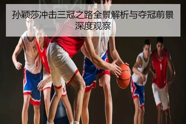 孙颖莎冲击三冠之路全景解析与夺冠前景深度观察