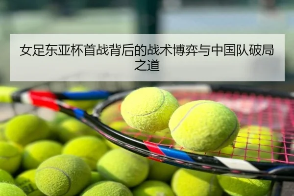 女足东亚杯首战背后的战术博弈与中国队破局之道