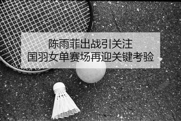 陈雨菲出战引关注 国羽女单赛场再迎关键考验