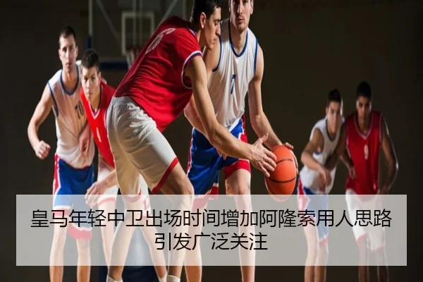 皇马年轻中卫出场时间增加阿隆索用人思路引发广泛关注