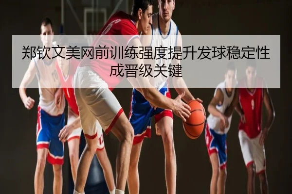 郑钦文美网前训练强度提升发球稳定性成晋级关键