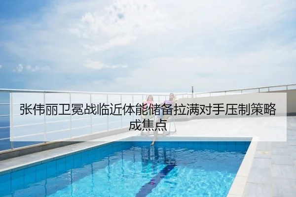 张伟丽卫冕战临近体能储备拉满对手压制策略成焦点
