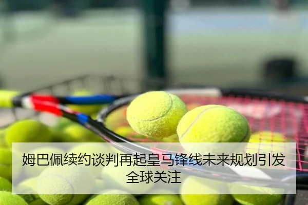 姆巴佩续约谈判再起皇马锋线未来规划引发全球关注