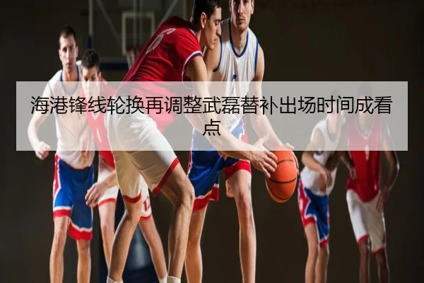 海港锋线轮换再调整武磊替补出场时间成看点