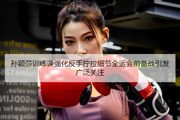 孙颖莎训练课强化反手拧拉细节全运会前备战引发广泛关注