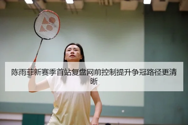 陈雨菲新赛季首站复盘网前控制提升争冠路径更清晰