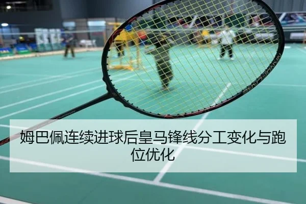 姆巴佩连续进球后皇马锋线分工变化与跑位优化