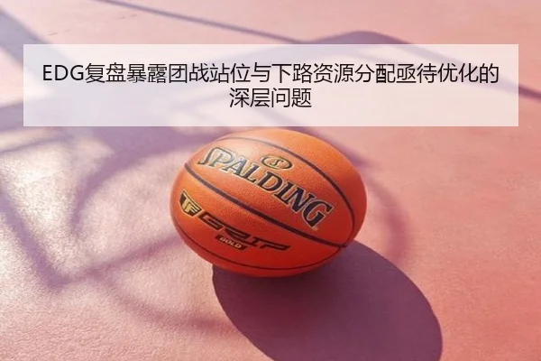 EDG复盘暴露团战站位与下路资源分配亟待优化的深层问题