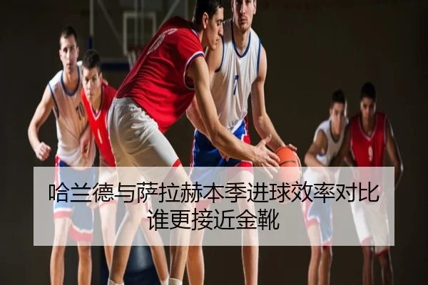 哈兰德与萨拉赫本季进球效率对比 谁更接近金靴