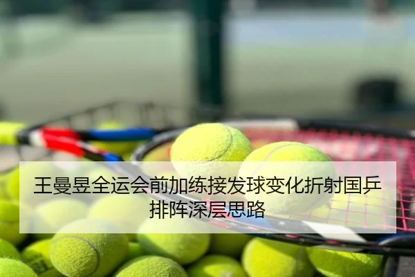 王曼昱全运会前加练接发球变化折射国乒排阵深层思路