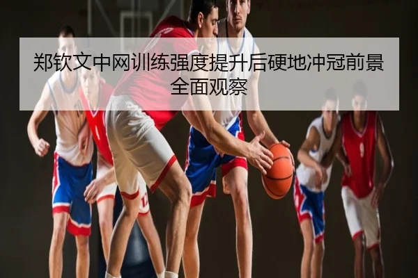 郑钦文中网训练强度提升后硬地冲冠前景全面观察