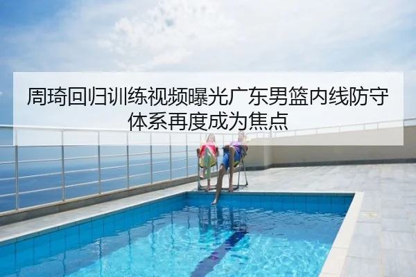 周琦回归训练视频曝光广东男篮内线防守体系再度成为焦点